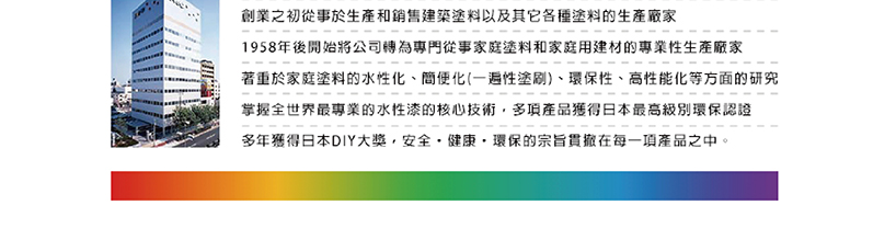創業之初從事於生產和銷售建築塗料以及其它各種塗料的生產廠家 1958年後開始將公司轉為專門從事家庭塗料和家庭用建材的專業性生產廠家 著重於家庭塗料的水性化、簡便化一遍性塗刷、環保性、高性能化等方面的研究 掌握全世界最專業的水性漆的核心技術,多項產品獲得日本最高級別環保認證 多年獲得日本DIY大獎,安全,健康,環保的宗旨貫撤在每一項產品之中。 