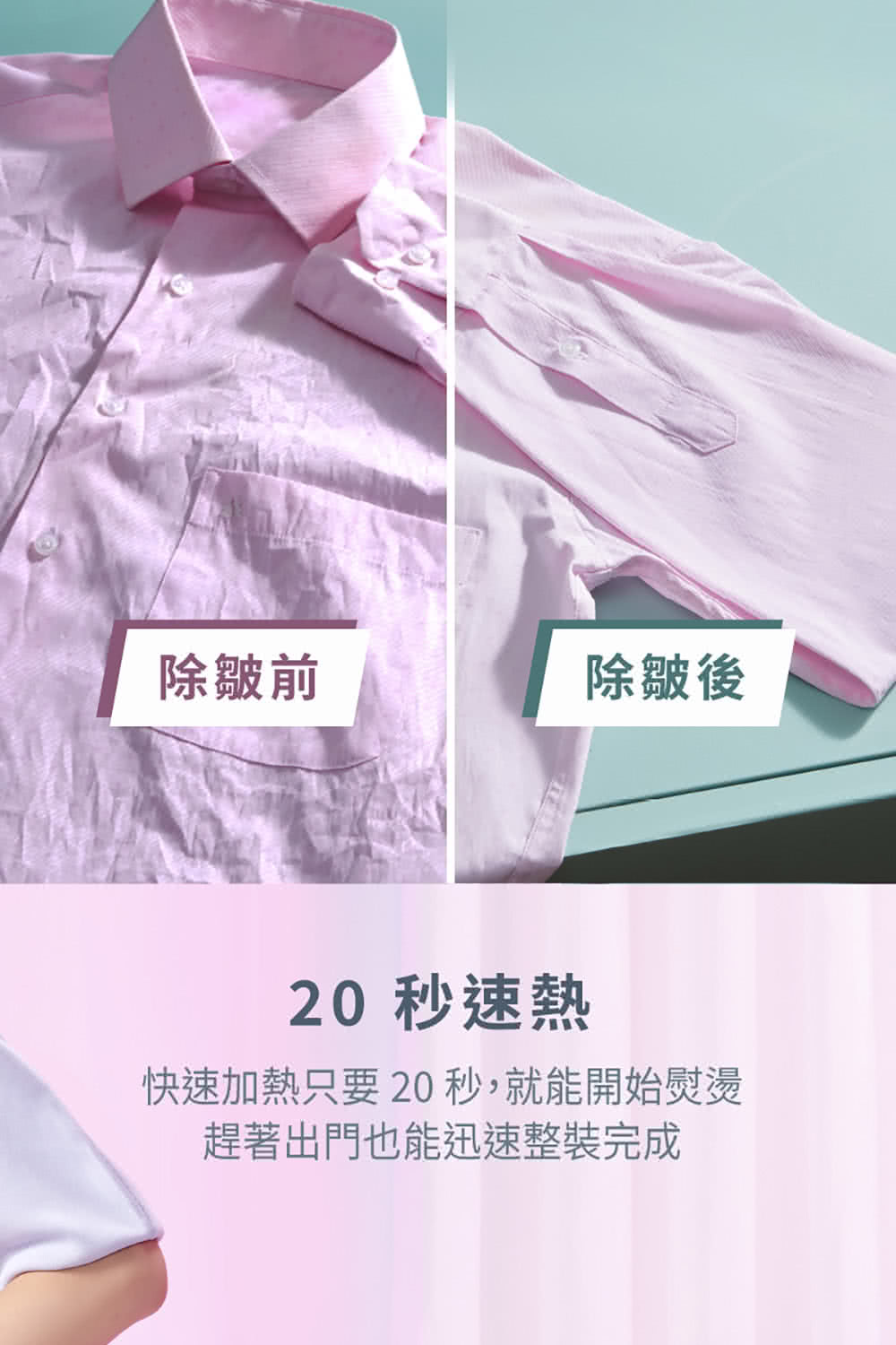 除皺前 除皺後 20 秒速熱 快速加熱只要20秒,就能開始熨燙 趕著出門也能迅速整裝完成 