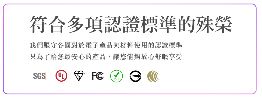 符合多項認證標準的殊榮 我們堅守各國對於電子產品與材料使用的認證標準 只為了給您最安心的產品,讓您能夠放心舒眠享受 