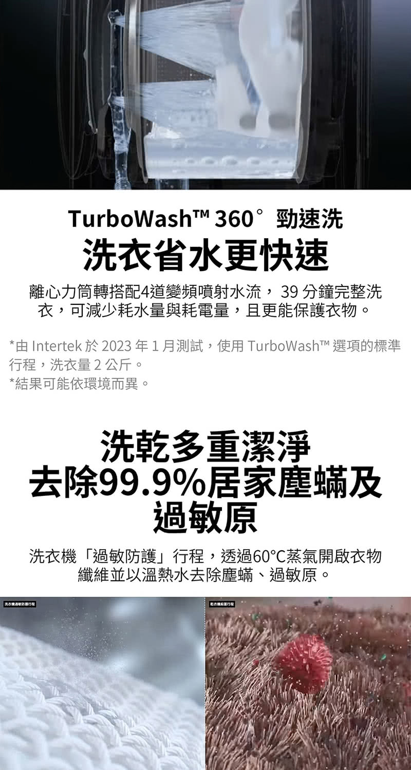 TurboWasht 360°勁速洗洗衣省水更快速離心力筒轉搭配4道變頻噴射水流,39 分鐘完整洗衣,可減少耗水量與耗電量,且更能保護衣物。*由 Intertek 於2023年1月測試,使用 TurboWash™ 選項的標準,洗衣量2公斤。*結果可能依環境而異。洗乾多重潔淨去除99.9%居家塵蟎及原洗衣「過敏」,透過60蒸氣開啟衣物纖維並以溫熱水去除塵蟎、過敏原。洗衣機過敏防護行程 乾衣機行程