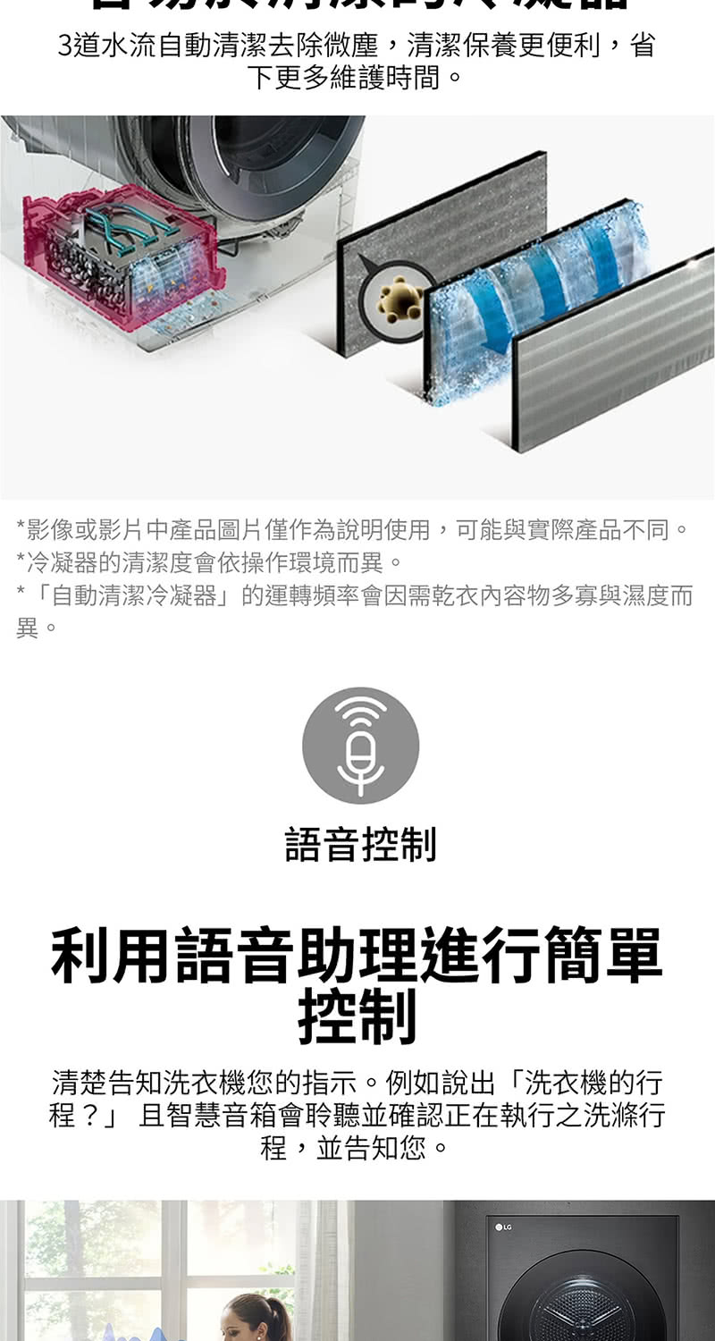 3道水流自動清潔去除微塵,清潔保養更便利,省下更多維護時間。影像或影片中產品圖片僅作為說明使用,可能與實際產品不同。*冷凝器的清潔度會依操作環境而異。*「自動清潔冷凝器」的運轉頻率會因需乾衣內容物多寡與濕度而異。語音控制利用語音助理進行簡單控制清楚告知洗衣機您的指示。例如說出「洗衣機的行程?」 且智慧音箱會聆聽並確認正在執行之洗滌行程,並告知您。