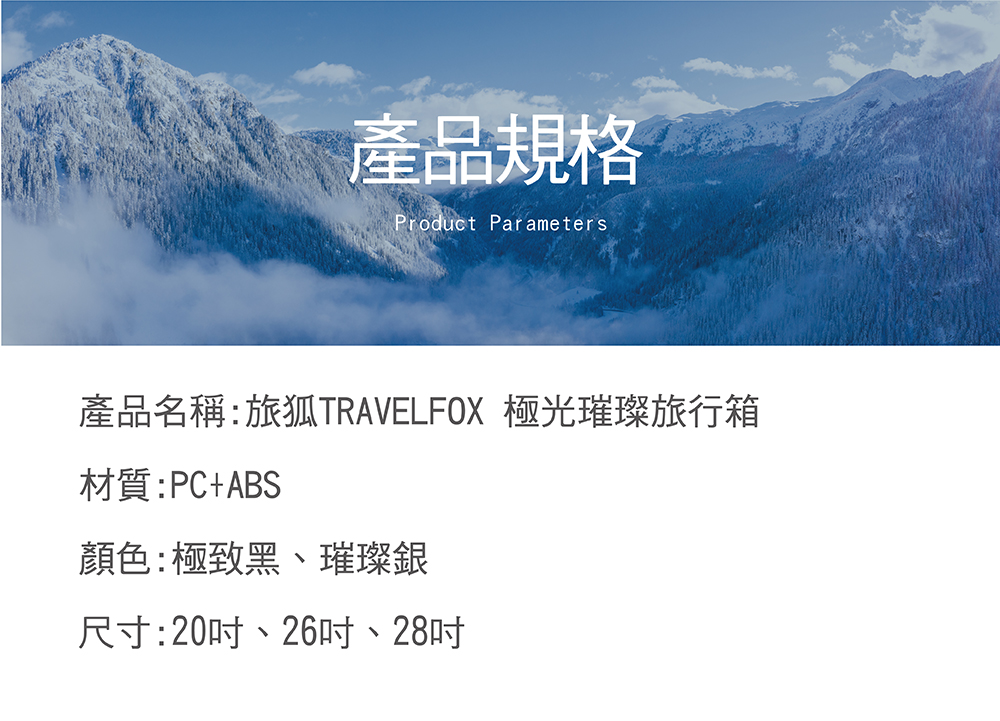 產品規格 產品名稱旅狐TRAVELFOX 極光璀璨旅行箱 材質PCABS 顏色極致黑、璀璨銀 尺寸20吋、26吋、28吋 
