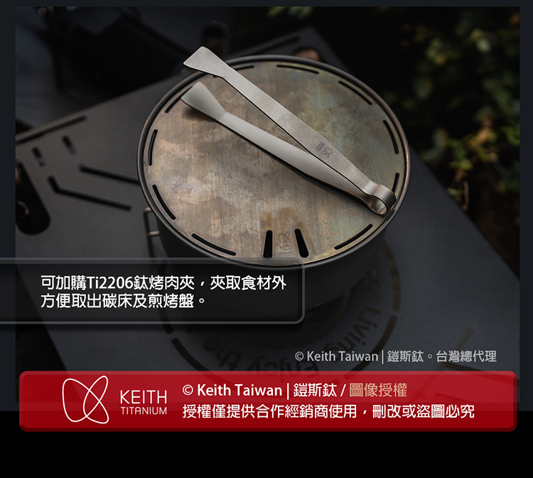 可加購Ti2206鈦烤肉夾,夾取食材外 方便取出碳床及煎烤盤。 Keith Taiwan 鎧斯鈦。台灣總代理 Keith Taiwan 鎧斯鈦圖像授權 TITANIUM 授權僅提供合作經銷商使用,刪改或盜圖必究