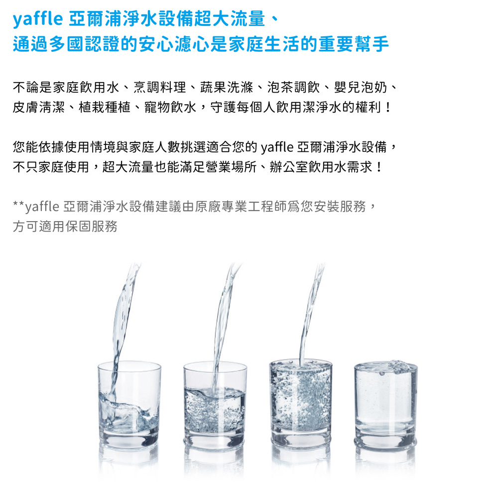 yaffle 亞爾浦淨水設備超大流量、通過多國認證的安心濾心是家庭生活的重要幫手不論是家庭飲用水、烹調料理、蔬果洗滌、泡茶調飲、嬰兒泡奶、皮膚清潔、植栽種植、寵物飲水,守護每個人飲用潔淨水的權利!您能依據使用情境與家庭人數挑選適合您的 yaffle 亞爾浦淨水設備,不只家庭使用,超大流量也能滿足營業場所、辦公室飲用水需求!**yaffle 亞爾浦淨水設備建議由原廠專業工程師爲您安裝服務,方可適用保固服務