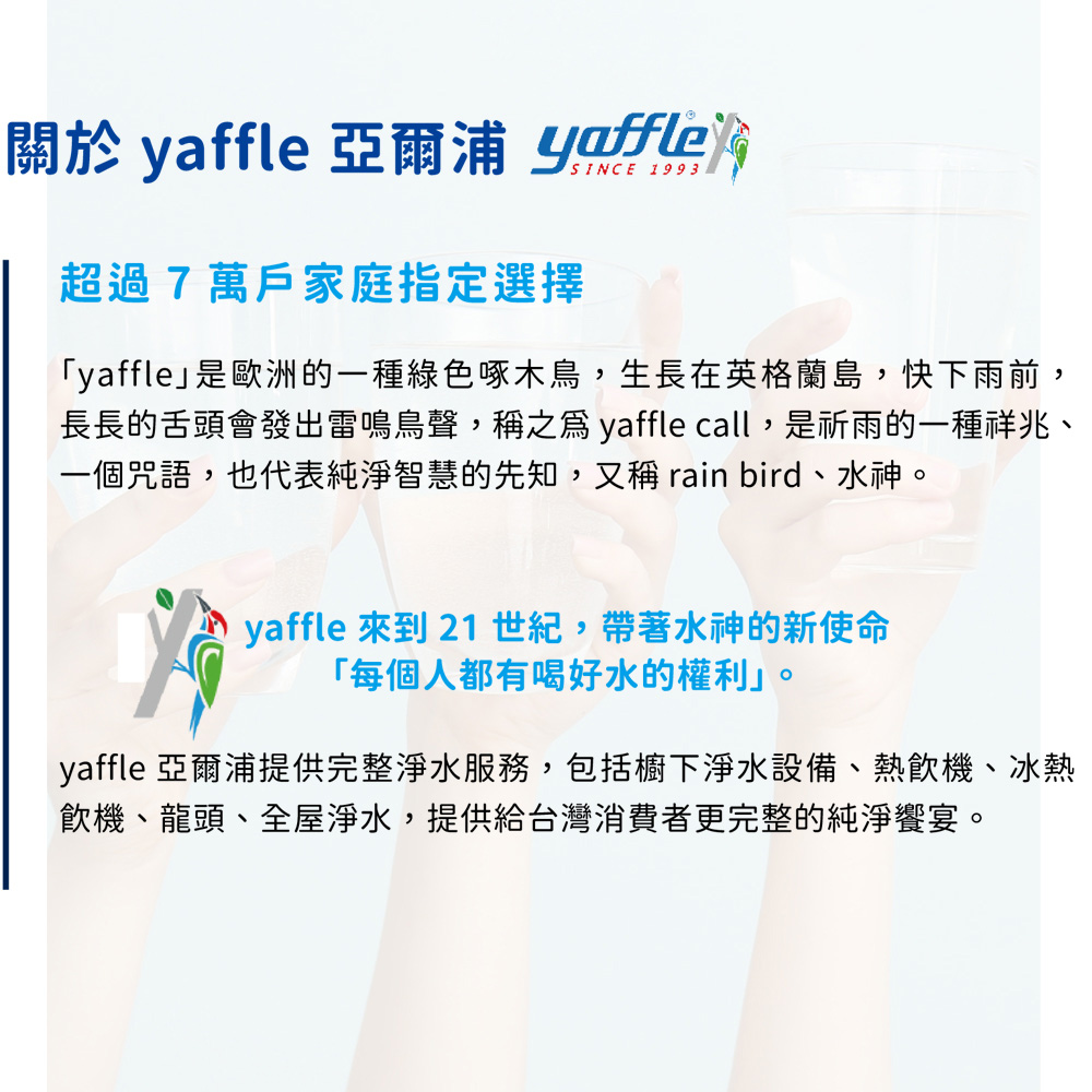 關於  亞爾浦 yaffle 超過7萬戶家庭指定選擇「yaffle」是歐洲的一種綠色啄木鳥,生長在英格蘭島,快下雨前,長長的舌頭會發出雷鳴鳥聲,稱之爲 yaffle call,是祈雨的一種祥兆、一個咒語,也代表純淨智慧的先知,又稱 rain bird、水神。yaffle  21 世紀,帶著水神的新使命「每個人都有喝好水的權利」。yaffle 亞爾浦提供完整淨水服務,包括櫥下淨水設備、熱飲機、冰熱飲機、龍頭、全屋淨水,提供給台灣消費者更完整的純淨饗宴。