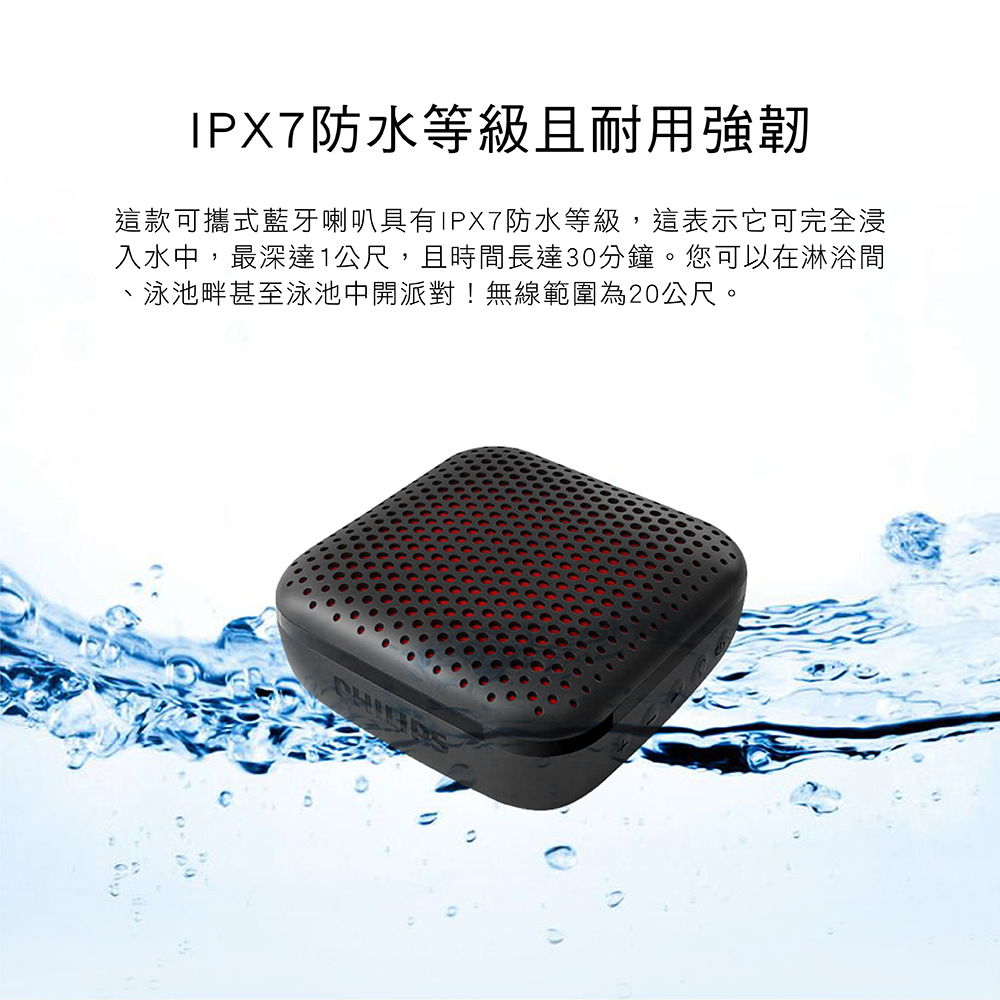 IPX7防水等級且耐用強韌 這款可攜式藍牙喇叭具有IPX7防水等級,這表示它可完全浸 入水中,最深達1公尺,且時間長達30分鐘。您可以在淋浴間 、泳池畔甚至泳池中開派對無線範圍為20公尺。 