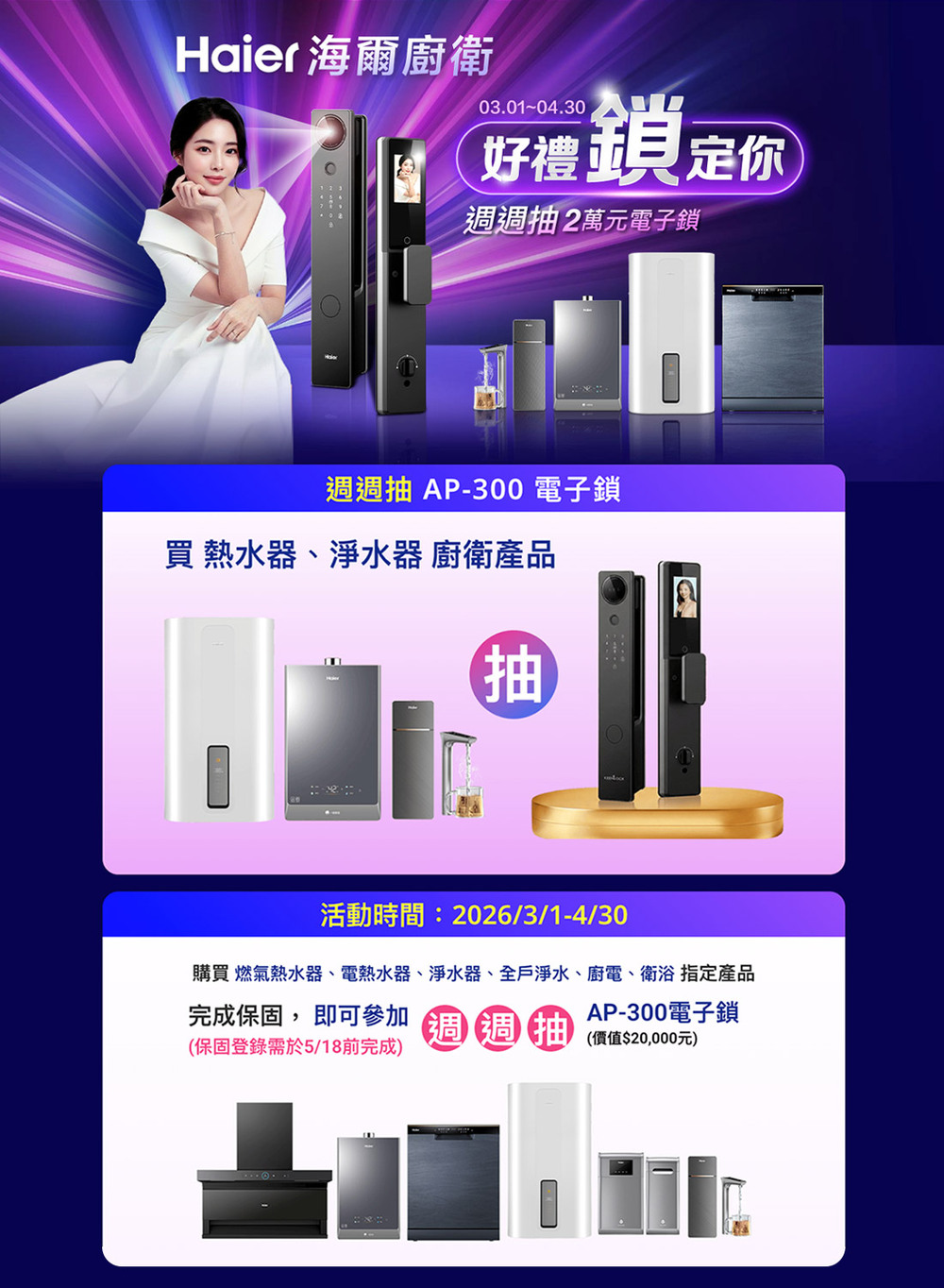 Haier 海爾廚衛03.01-04.30好禮鎖定你週週抽2萬元電子鎖週週抽 AP-300 電子鎖買 熱水器、淨水器 廚衛產品抽活動時間:2026/3/1-4/30購買 燃氣熱水器、電熱水器、淨水器、全戶淨水、廚電、衛浴 指定產品AP-300電子鎖完成保固, 即可參加 週週抽 價值$20,000元)(保固登錄需於5/18前完成)
