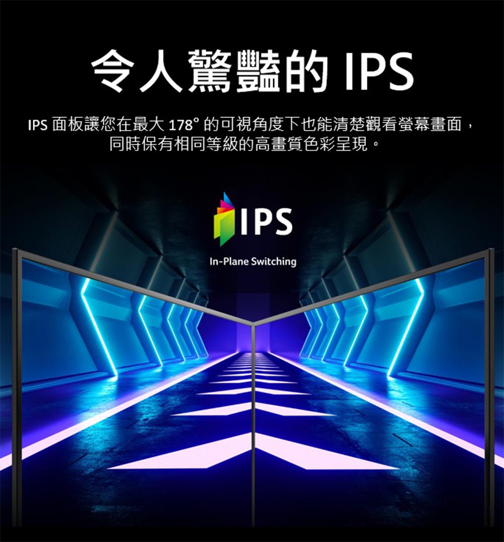 令人驚豔的 IPS IPS 面板讓您在最大 178 的可視角度下也能清楚觀看螢幕畫面, 同時保有相同等級的高畫質色彩呈現。 