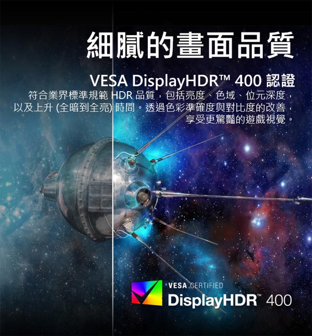 細膩的畫面品質 VESA DisplayHDR 400 認證 符合業界標準規範 HDR 品質,包括亮度、色域、位元深度 以及上升 全暗到全亮 時間。透過色彩準確度與對比度的改善 享受更驚豔的遊戲視覺 