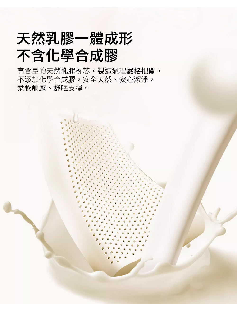 天然乳膠一體成形 不含化學合成膠 高含量的天然乳膠枕芯,製造過程嚴格把關, 不添加化學合成膠,安全天然、安心潔淨, 柔軟觸感、舒眠支撐。