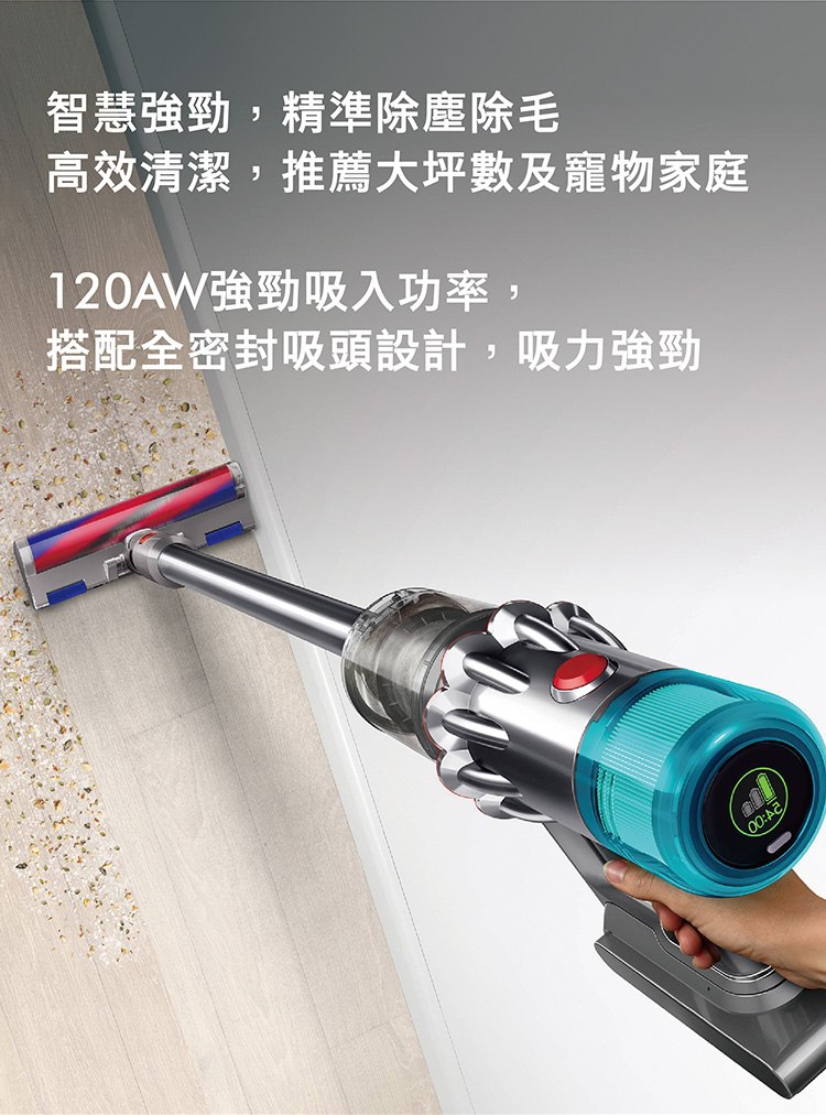智慧強勁,精準除塵除毛 高效清潔,推薦大坪數及寵物家庭 120AW強勁吸入功率, 搭配全密封吸頭設計,吸力強勁 