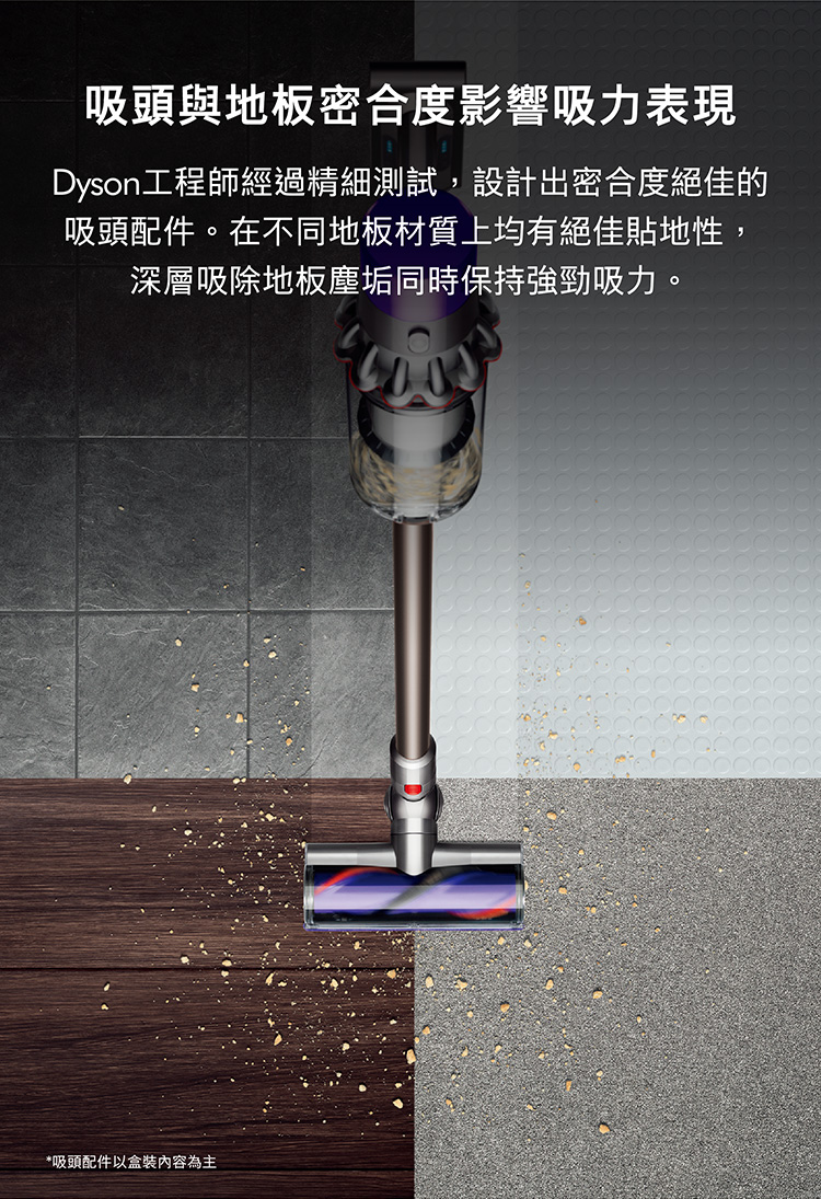吸頭與地板密合度影響吸力表現 Dyson工程師經過精細測試,設計出密合度絕佳的 吸頭配件。在不同地板材質上均有絕佳貼地性, 深層吸除地板塵垢同時保持強勁吸力。 吸頭配件以盒裝內容為主 