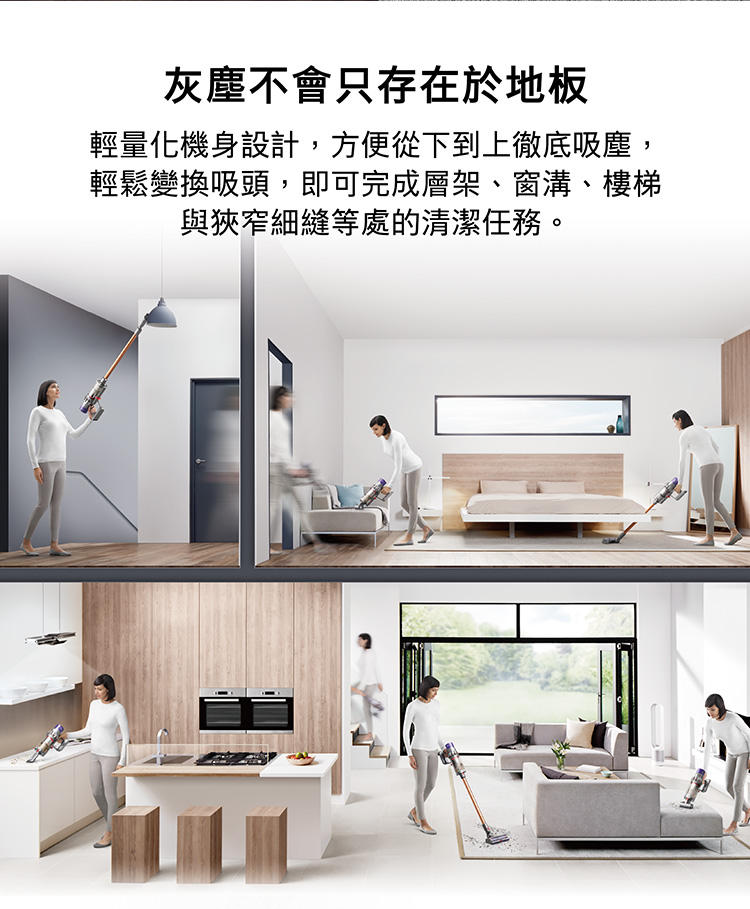 灰塵不會只存在於地板 輕量化機身設計,方便從下到上徹底吸塵, 輕鬆變換吸頭,即可完成層架、窗溝、樓梯 與狹窄細縫等處的清潔任務。 