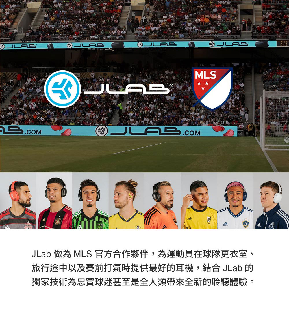 JLab 做為 MLS 官方合作夥伴,為運動員在球隊更衣室、 旅行途中以及賽前打氣時提供最好的耳機,結合 JLab 的 獨家技術為忠實球迷甚至是全人類帶來全新的聆聽體驗。 