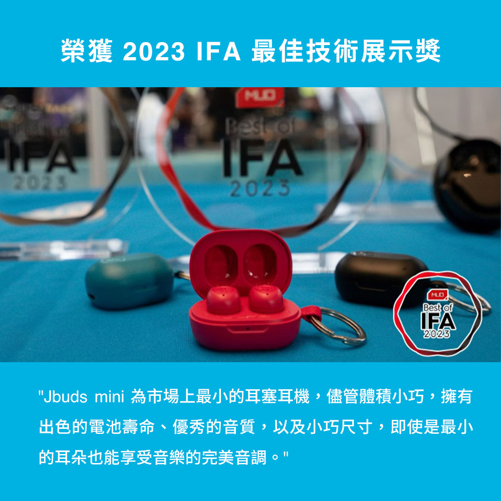 榮獲 2023 IFA 最佳技術展示獎 Jbuds mini 為市場上最小的耳塞耳機,儘管體積小巧,擁有 出色的電池壽命、優秀的音質,以及小巧尺寸,即使是最小 的耳朵也能享受音樂的完美音調。 
