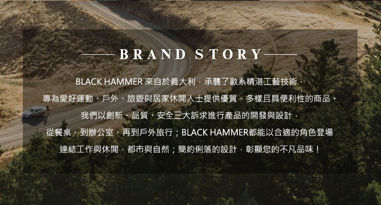 BLACK HAMMER 來自於義大利,承襲了歐系精湛工藝技術 專為愛好運動、戶外、旅遊與居家休閒人士提供優質、多樣且具便利性的商品。 我們以創新、品質、安全三大訴求進行產品的開發與設計, 從餐桌、到辦公室、再到戶外旅行 BLACK HAMMER都能以合適的角色登場 連結工作與休閒,都市與自然簡約俐落的設計,彰顯您的不凡品味 