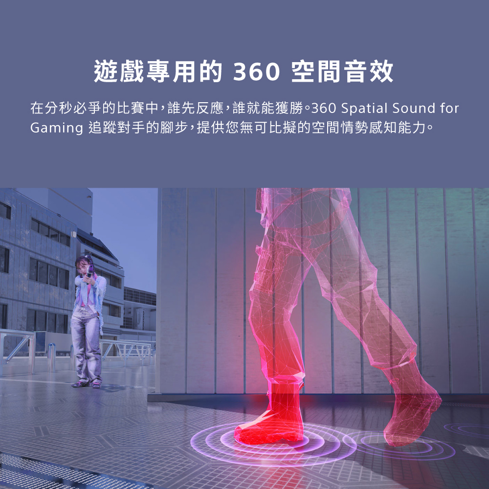 遊戲專用的 360 空間音效 在分秒必爭的比賽中,誰先反應,誰就能獲勝。360 Spatial Sound for Gaming 追蹤對手的腳步,提供您無可比擬的空間情勢感知能力。 