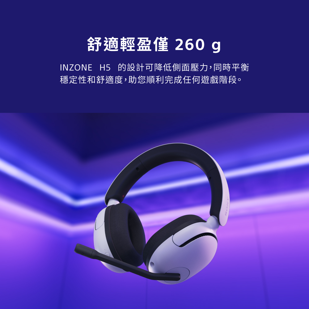 舒適輕盈僅 260g INZONE H5 的設計可降低側面壓力,同時平衡 穩定性和舒適度,助您順利完成任何遊戲階段。 