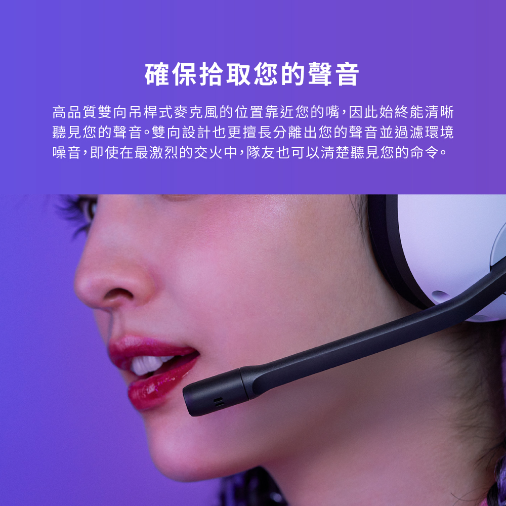 確保拾取您的聲音 高品質雙向吊桿式麥克風的位置靠近您的嘴,因此始終能清晰 聽見您的聲音。雙向設計也更擅長分離出您的聲音並過濾環境 噪音,即使在最激烈的交火中,隊友也可以清楚聽見您的命令。 