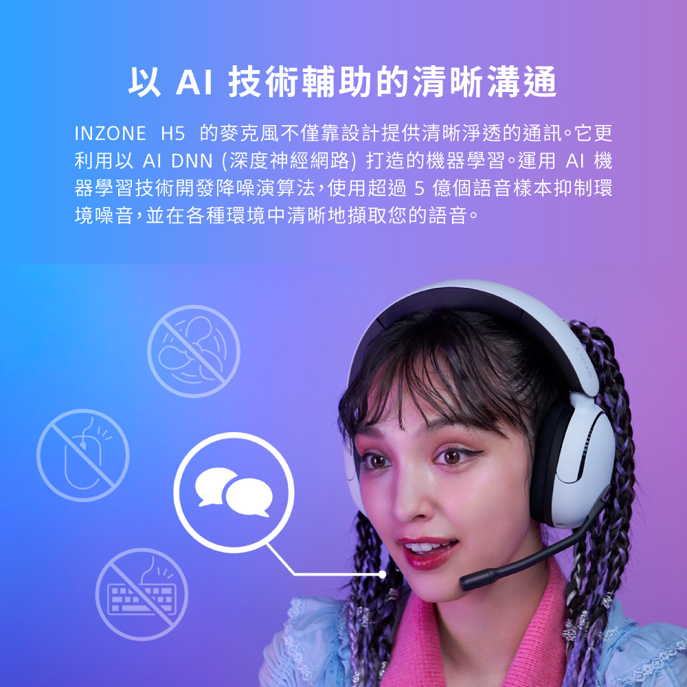 以 AI 技術輔助的清晰溝通 INZONE H5 的麥克風不僅靠設計提供清晰淨透的通訊。它更 利用以 AI DNN 深度神經網路 打造的機器學習。運用 AI 機 器學習技術開發降噪演算法,使用超過5億個語音樣本抑制環 境噪音,並在各種環境中清晰地擷取您的語音。 