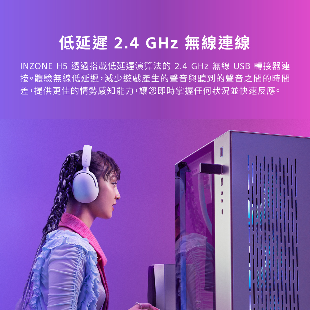低延遲 2.4 GHz 無線連線 INZONE H5 透過搭載低延遲演算法的 2.4 GHz 無線 USB 轉接器連 接。體驗無線低延遲,減少遊戲產生的聲音與聽到的聲音之間的時間 差,提供更佳的情勢感知能力,讓您即時掌握任何狀況並快速反應。 