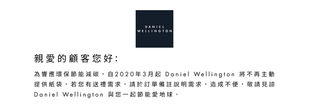 è¦ªæçé¡§å®¢æ¨å¥½ çºé¿æç°ä¿ç¯è½æ¸ç¢³,èª2020å¹´3æèµ· Daniel Wellington å°ä¸åä¸»å æä¾ç´è¢,è¥æ¨æéç¦®éæ±,è«æ¼è¨å®åè¨»èªªæéæ±,é æä¸ä¾¿,æ¬è«è¦è« Daniel Wellington èæ¨ä¸èµ·ç¯è½æå°çã 