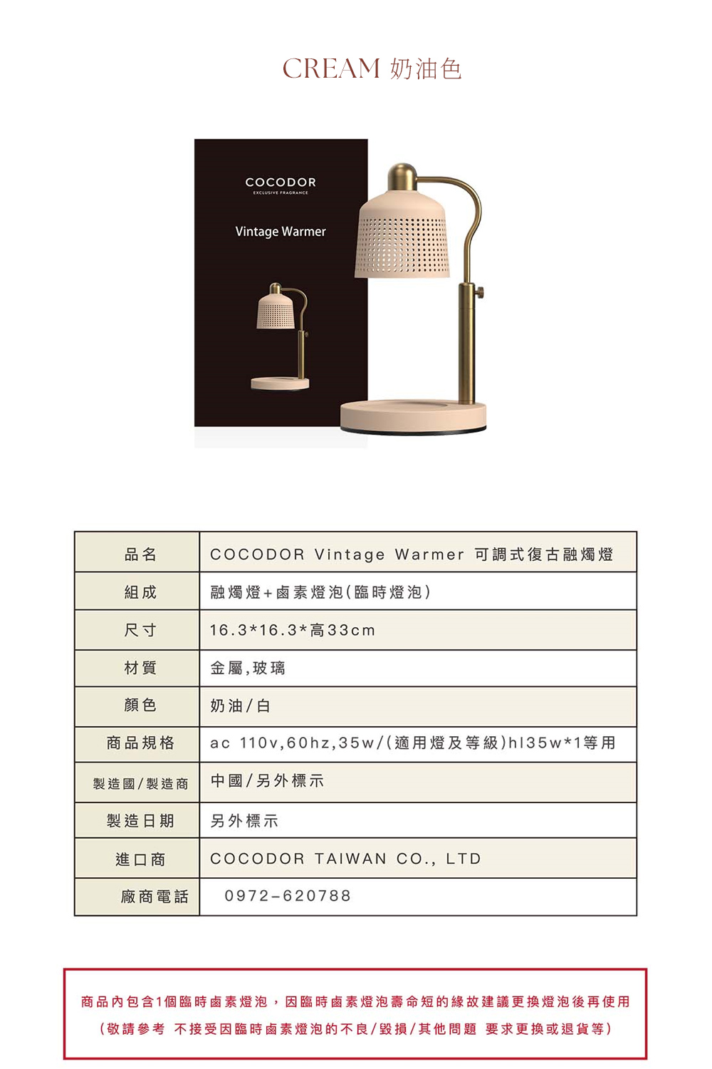 CREAM 奶油色COCODOREXCLUSIVE FRAGRANCEVintage Warmer品名組成COCODOR Vintage Warmer 可調式復古融燭燈融燭燈+鹵素燈泡(臨時燈泡)尺寸163*16.3*高33cm材質金屬,玻璃顏色奶油/白商品規格ac 110v,60hz,35w/(適用燈及等級)hl35w*1等用製造國/製造商中國/另外標示製造日期另外標示進口商廠商電話COCODOR TAIWAN CO., LTD0972-620788商品內包含1個臨時鹵素燈泡,因臨時鹵素燈泡壽命短的緣故建議更換燈泡後再使用(敬請參考 不接受因臨時鹵素燈泡的不良/毀損/其他問題 要求更換或退貨等)