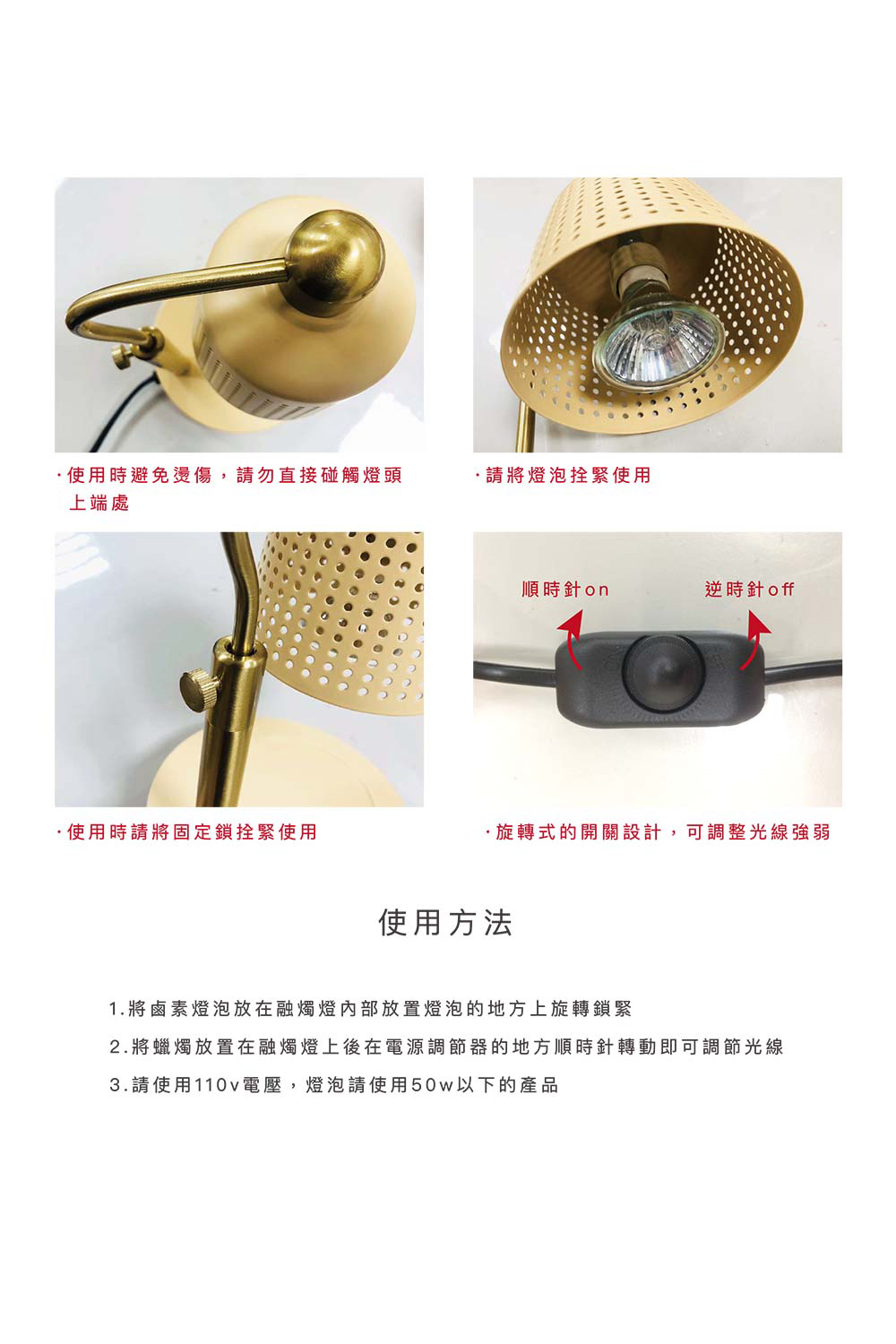 使用時避免,請勿直接碰觸燈頭上端處請將燈泡拴緊使用順時針on逆時針 off使用時請將固定鎖拴緊使用旋轉式的開關設計,可調整光線強弱使用方法1. 將鹵素燈泡放在融燭燈放置燈泡的地方上旋轉鎖緊2.將蠟燭放置在融燭燈上後在電源調節器的地方順時針轉動即可調節光線3.請使用110v電壓,燈泡請使用50w以下的產品