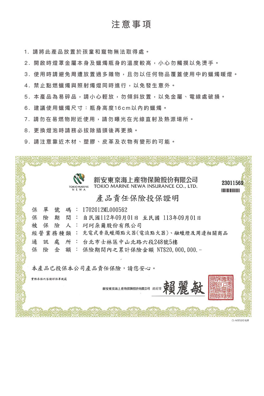注意事項1. 請將此產品放置於孩童和寵物無法取得處。2.開啟時燈罩金屬本身及蠟燭瓶身的溫度較高,小心勿觸摸以免燙手。3.使用時請避免周遭放置過多雜物,且勿以任何物品覆蓋使用中的蠟燭暖燈。4.禁止點燃蠟燭與照射燭燈同時進行,以免發生意外。5.本產品為易碎品,請小心輕放,勿傾斜放置,以免金屬、電線處破損。6.建議使用蠟燭尺寸:瓶身高度16cm以內的蠟燭。7. 請勿在易燃物附近使用,請勿曝光在光線直射及熱源場所。8.更換燈泡時請務必拔除插頭後再更換。9.請注意靠近木材、塑膠、皮革及衣物有變形的可能。TOKIO MARINENEWA新安股份有限公司TOKIO MARINE NEWA INSURANCE CO., LTD.產品責任保險投保證明23011569保單號碼:1702012ML000562保險期間 : 自民國112年09月01日至民國 113年09月01日被保險人: 珂珂朵爾股份有限公司經營業務種類: 充電式香氛蠟燭點火器(電流點火器)、融蠟燈及周邊相關商品通訊處所: 台北市士林區中山北路六段248號5樓保險金額:保險期間內之累計保險金額 NT$20, 000, 000. 本產品已投保本公司產品責任保險,請您安心。實際承保內容請詳保單規範新安東京海上產物保險股份有限公司 總經理賴麗敏CL-(1126)