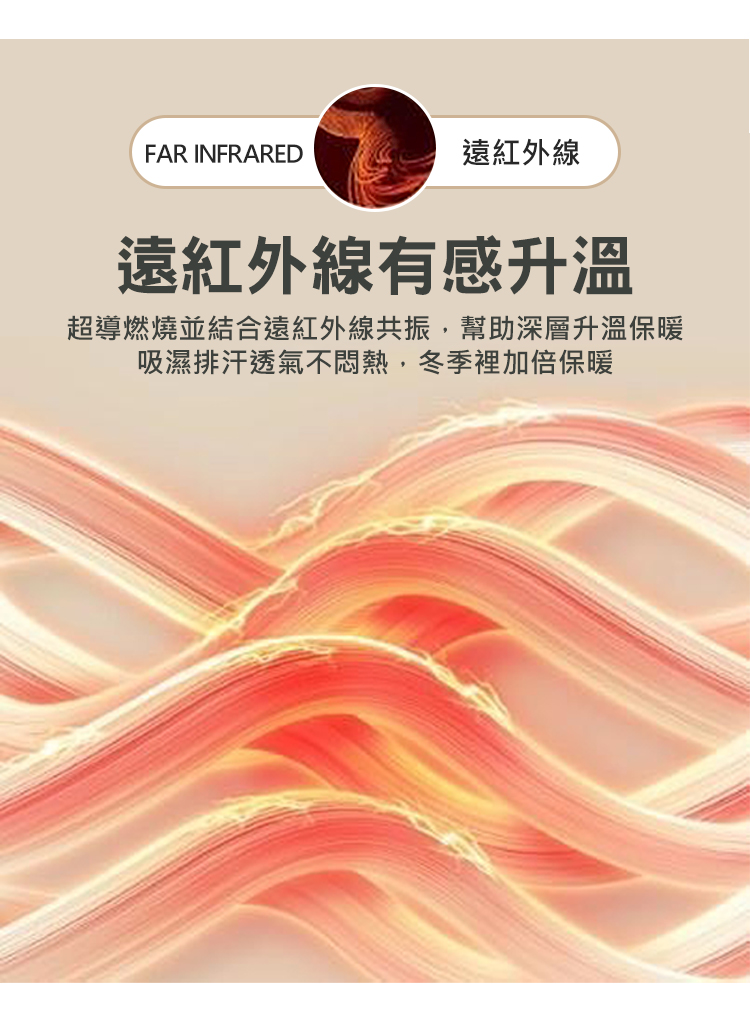 遠紅外線 遠紅外線有感升溫 超導燃燒並結合遠紅外線共振,幫助深層升溫保暖 吸濕排汗透氣不悶熱,冬季裡加倍保暖
