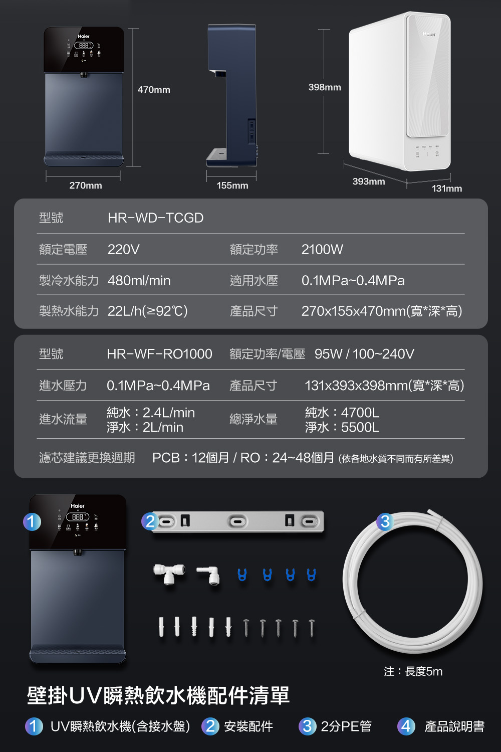 88870mm398mm470mm393mm155mm131mm型號HR-WD-TCGD額定電壓 220V額定功率 2100W製冷水能力 480ml/min適用水壓0.1MPa~0.4MPa製熱水能力 22L/h(≥92℃)產品尺寸 270x155x470mm(寬*深*高)型號HR-WF-RO1000 額定功率/電壓 95W/100~240V進水壓力0.1MPa~0.4MPa產品尺寸131x393x398mm(寬*深*高)進水流量純水:2.4L/min淨水:2L/min總淨水量純水:4700L淨水:5500L濾芯建議更換週期 PCB:12個月/RO:24~48個月(依各地水質不同而有所差異)Haier888注:長度5m壁掛UV瞬熱飲水機配件清單UV瞬熱飲水機(含接水盤) 安裝配件2分PE管4 產品說明書