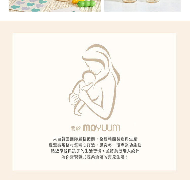 關於 MOYUUm 來自韓國團隊嚴格把關,全程韓國製造與生產 嚴選高規格材質精心打造,講究每一環專業功能性 貼近母親與孩子的生活習慣,並將美感融入設計 為你實現韓式輕柔浪漫的育兒生活 