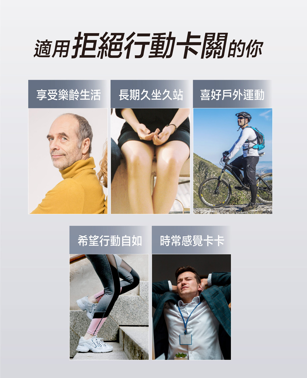 適用拒絕行動卡關的你 享受樂齡生活 長期久坐久站 喜好戶外運動 希望行動自如 時常感覺卡卡