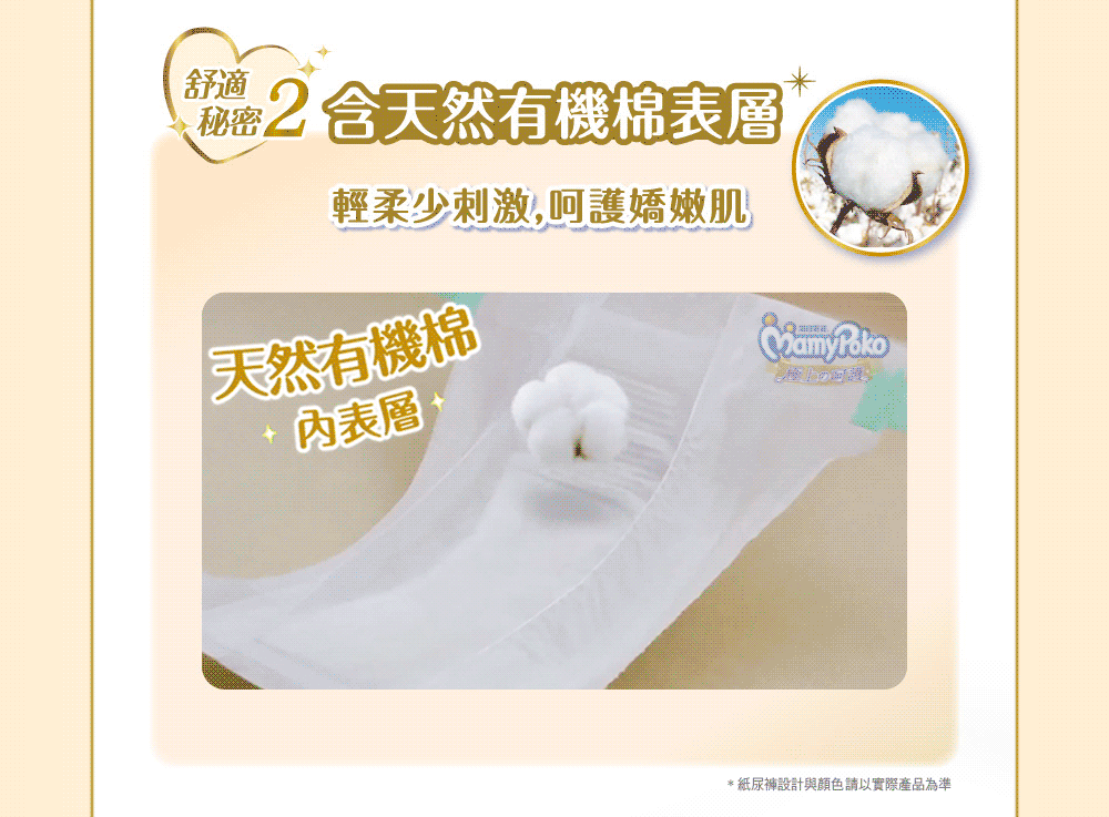 秘密2 含天然有機棉表層 輕柔少刺激,呵護嬌嫩肌 天然有機棉 內表層 紙尿褲設計與顏色請以實際產品為準