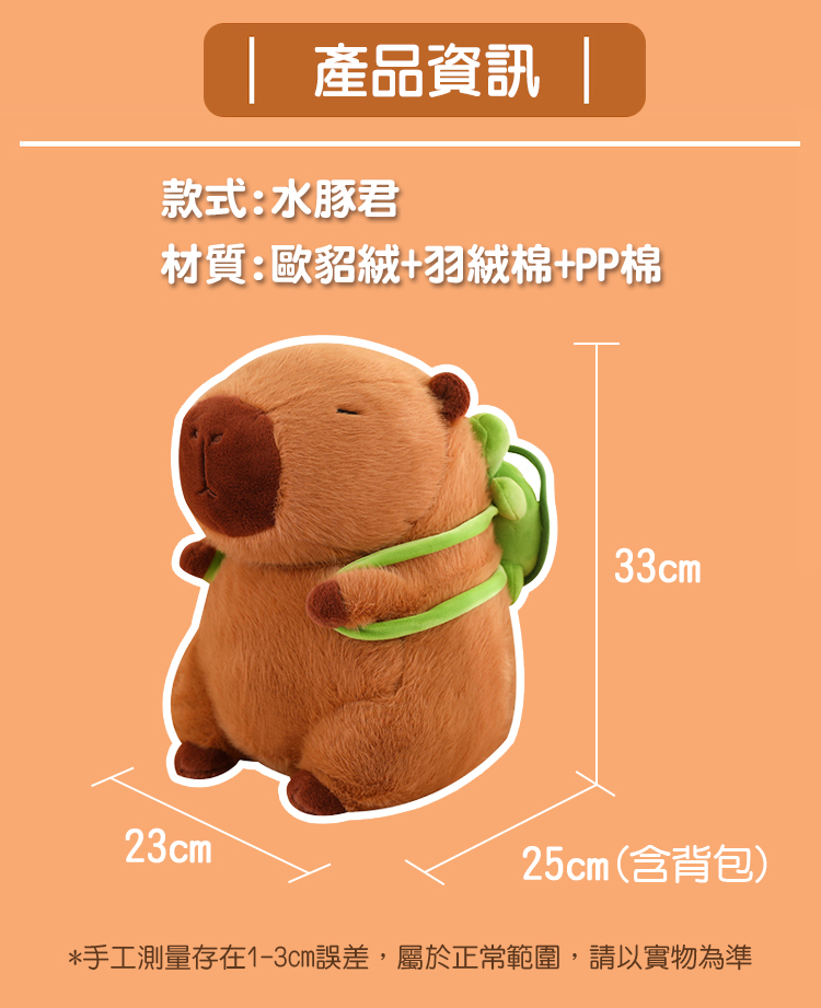 產品資訊 款式水豚君 材質歐貂絨羽絨棉PP棉 25cm含背包 手工測量存在13cm誤差,屬於正常範圍,請以實物為準 