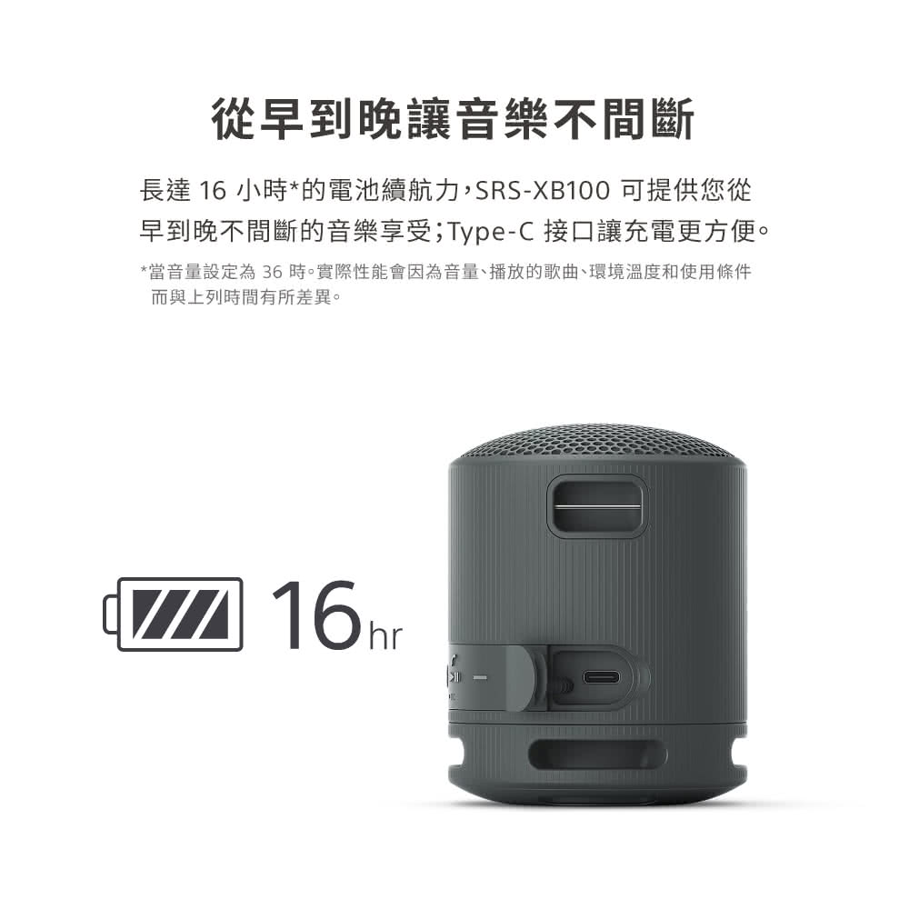 從早到晚讓音樂不間斷 長達 16 小時的電池續航力,SRSXB100 可提供您從 早到晚不間斷的音樂享受TypeC 接口讓充電更方便。 當音量設定為 36時。實際性能會因為音量、播放的歌曲、環境溫度和使用條件 而與上列時間有所差異。 