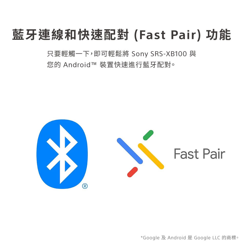 藍牙連線和快速配對Fast Pair 功能 只要輕觸一下,即可輕鬆將 Sony SRSXB100 與 您的 Android TM 裝置快速進行藍牙配對。 Google 及 Android 是Google LLC 的商標。 
