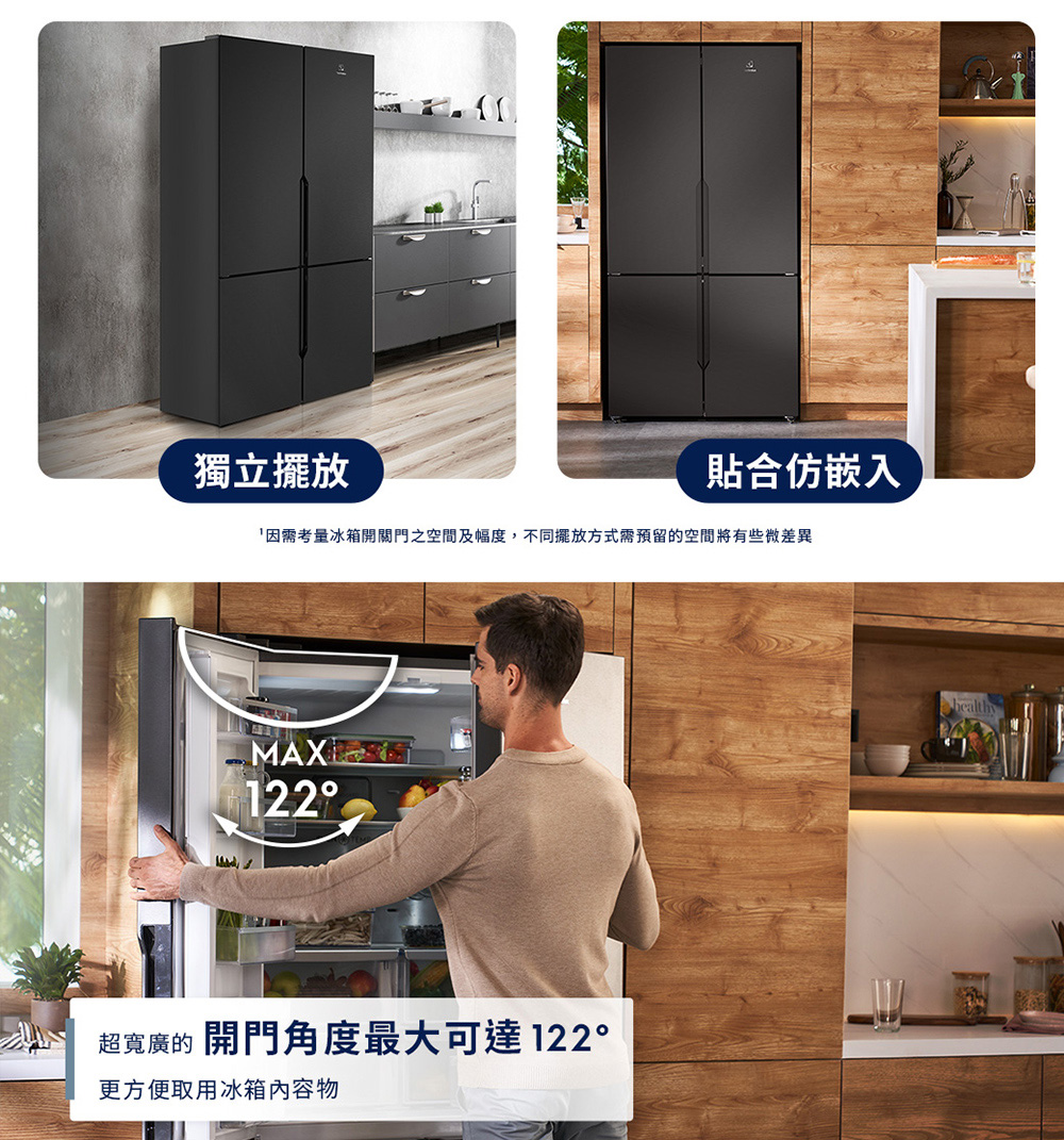 獨立擺放 因需考量冰箱開關門之空間及幅度,不同擺放方式需預留的空間將有些微差異 貼合仿嵌入 超寬廣的 開門角度最大可達122 更方便取用冰箱內容物