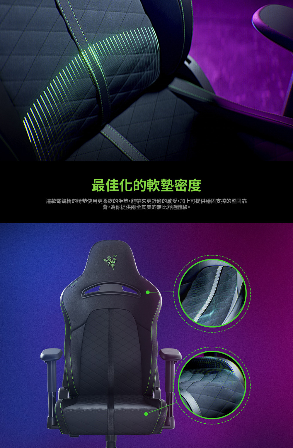 最佳化的軟墊密度 這款電競椅的椅墊使用更柔軟的坐墊,能帶來更舒適的感受,加上可提供穩固支撐的堅固靠 背,為你提供兩全其美的無比舒適體驗。 