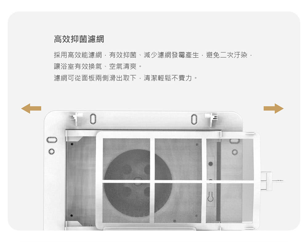 高效抑菌濾網 採用高效能濾網,有效抑菌、減少濾網發霉產生,避免二次汙染 讓浴室有效換氣、空氣清爽。 濾網可從面板兩側滑出取下,清潔輕鬆不費力。