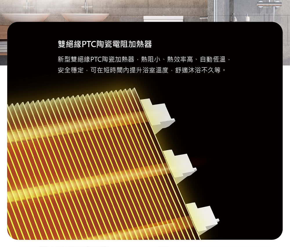 雙絕緣PTC陶瓷電阻加熱器 新型雙絕緣PTC陶瓷加熱器,熱阻小、熱效率高、自動恆溫, 安全穩定,可在短時間內提升浴室溫度,舒適沐浴不久等。