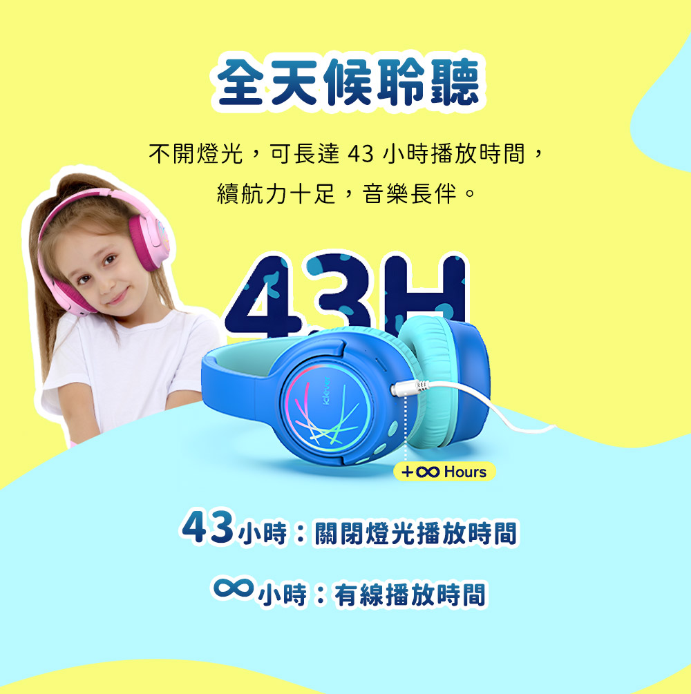 全天候聆聽 不開燈光,可長達 43 小時播放時間, 續航力十足,音樂長伴。 43小時關閉燈光播放時間 00小時有線播放時間 