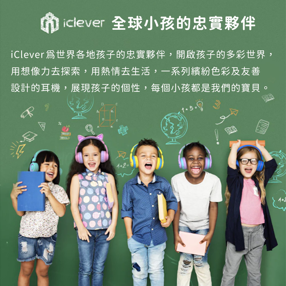 iclever 全球小孩的忠實夥伴 iClever爲世界各地孩子的忠實夥伴,開啟孩子的多彩世界, 用想像力去探索,用熱情去生活,一系列繽紛色彩及友善 設計的耳機,展現孩子的個性,每個小孩都是我們的寶貝。 