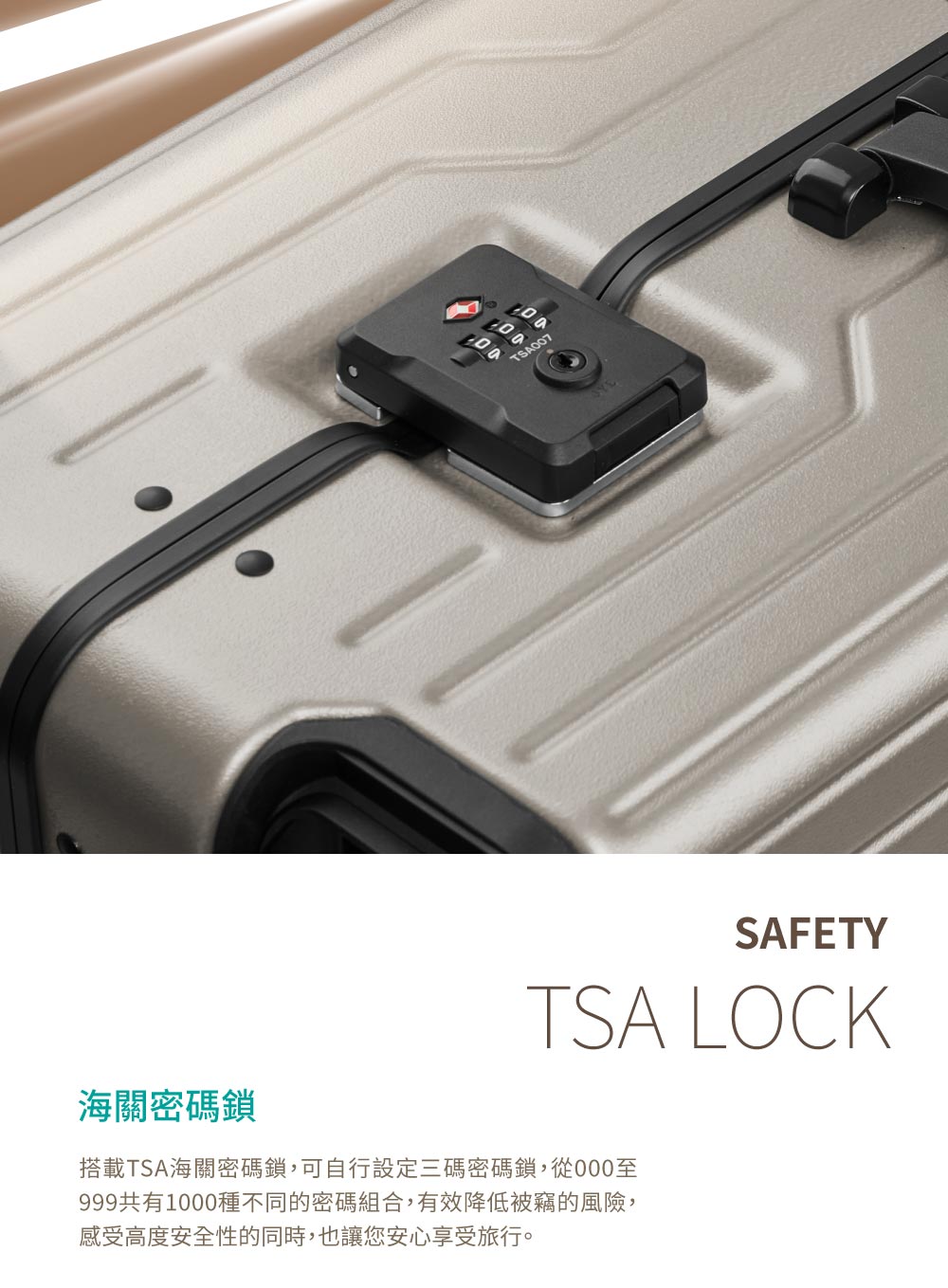 海關密碼鎖 搭載TSA海關密碼鎖,可自行設定三碼密碼鎖,從000至 999共有1000種不同的密碼組合,有效降低被竊的風險, 感受高度安全性的同時,也讓您安心享受旅行。 