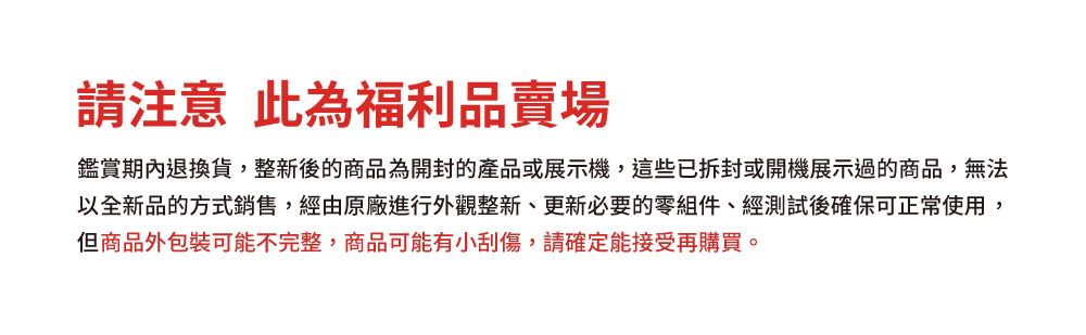 請注意 此為福利品賣場 鑑賞期內退換貨,整新後的商品為開封的產品或展示機,這些已拆封或開機展示過的商品,無法 以全新品的方式銷售,經由原廠進行外觀整新、更新必要的零組件、經測試後確保可正常使用, 但商品外包裝可能不完整,商品可能有小刮傷,請確定能接受再購買。 