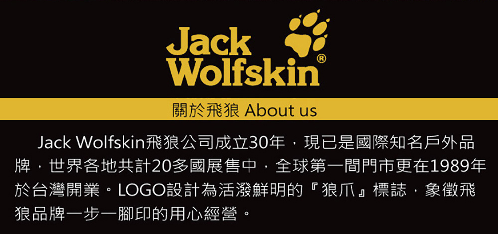 關於飛狼 About us Jack Wolfskin飛狼公司成立30年,現已是國際知名戶外品 牌,世界各地共計20多國展售中,全球第一間門市更在1989年 於台灣開業。LOGO設計為活潑鮮明的狼爪標誌,象徵飛 狼品牌一步一腳印的用心經營。 