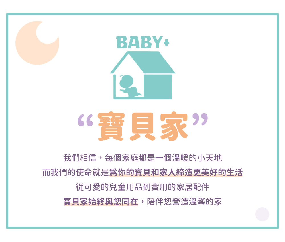 寶貝家 我們相信,每個家庭都是一個溫暖的小天地 而我們的使命就是爲你的寶貝和家人締造更美好的生活 從可愛的兒童用品到實用的家居配件 寶貝家始終與您同在,陪伴您營造溫馨的家 