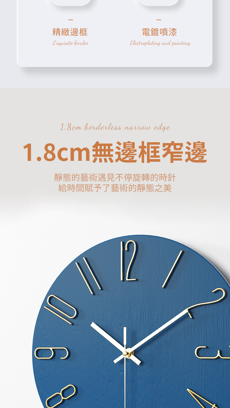 精緻邊框 電鍍噴漆 1.8cm無邊框窄邊 靜態的藝術遇見不停旋轉的時針 給時間賦予了藝術的靜態之美 