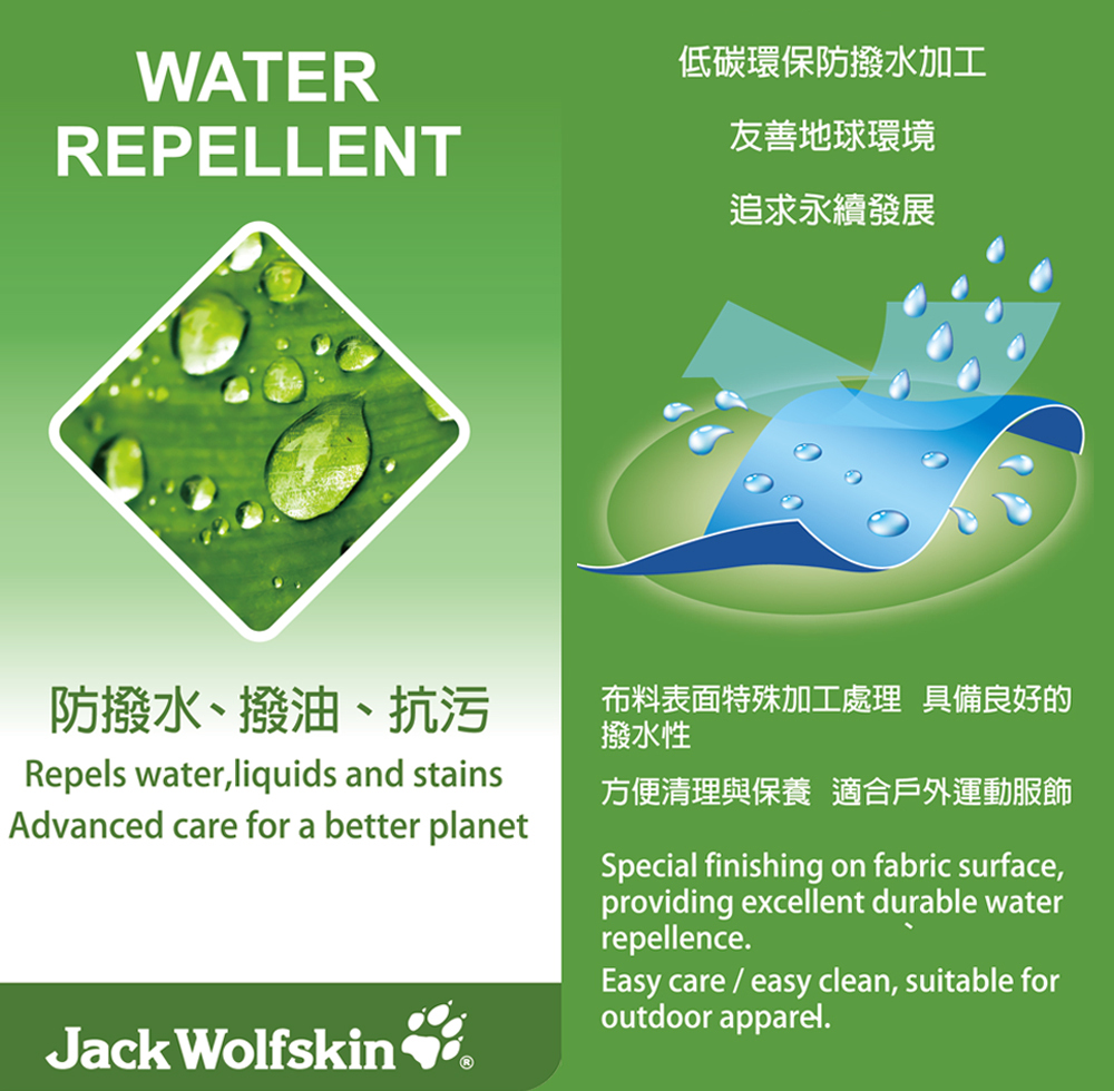 WATERREPELLENT低碳環保防撥水加工友善地球環境追求永續發展防撥水、撥油、抗污Repels water,liquids and stainsAdvanced care for a better planet布料表面特殊加工處理 具備良好的撥水性方便清理與保養 適合戶外運動服飾Special finishing on fabric surface,providing excellent durable waterrepellence.Easy care / easy clean, suitable foroutdoor apparel.Jack Wolfskin