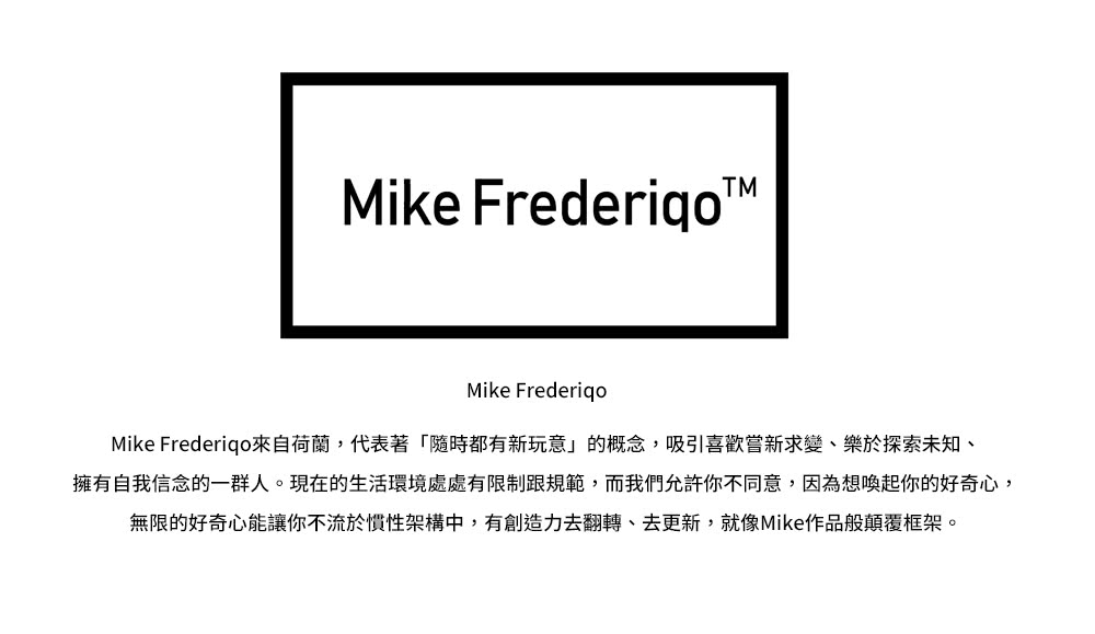 Mike Frederigo來自荷蘭,代表著隨時都有新玩意的概念,吸引喜歡嘗新求變、樂於探索未知、 擁有自我信念的一群人。現在的生活環境處處有限制跟規範,而我們允許你不同意,因為想喚起你的好奇心, 無限的好奇心能讓你不流於慣性架構中,有創造力去翻轉、去更新,就像Mike作品般顛覆框架。 